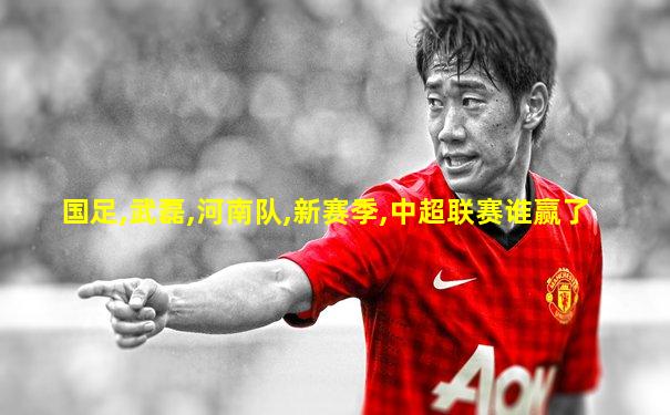 国足,武磊,河南队,新赛季,中超联赛谁赢了