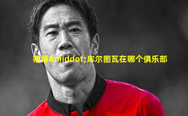 蒂博·库尔图瓦在哪个俱乐部